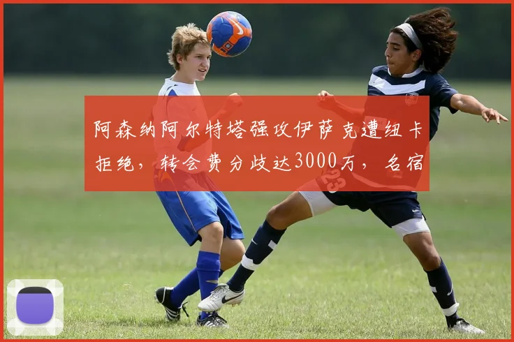 阿森纳阿尔特塔强攻伊萨克遭纽卡拒绝,转会费分歧达3000万,名宿骂愚蠢