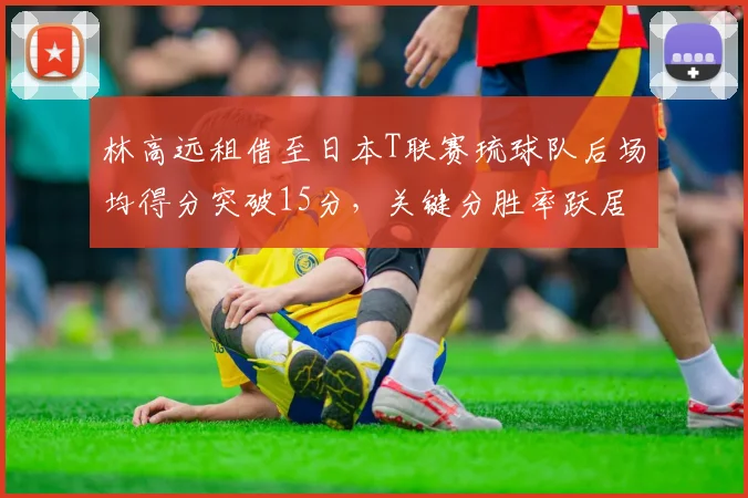 林高远租借至日本T联赛琉球队后场均得分突破15分，关键分胜率跃居联赛前三