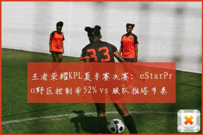 王者荣耀KPL夏季赛决赛：eStarPro野区控制率52% vs 狼队推塔节奏领先3分钟，优势转化博弈